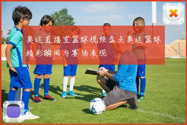 奥运直播室篮球视频盘点奥运篮球精彩瞬间与赛场表现