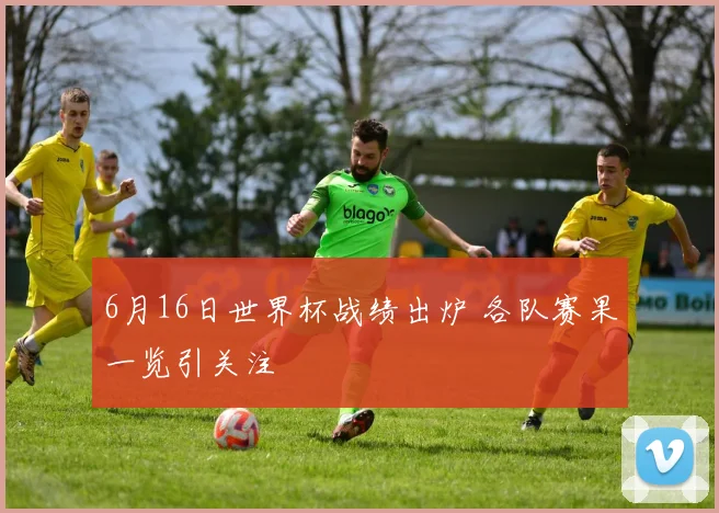 6月16日世界杯战绩出炉 各队赛果一览引关注