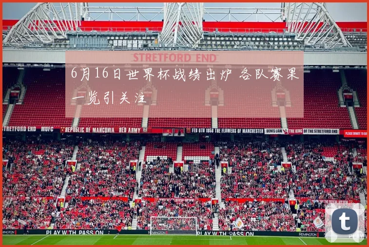 6月16日世界杯战绩出炉 各队赛果一览引关注