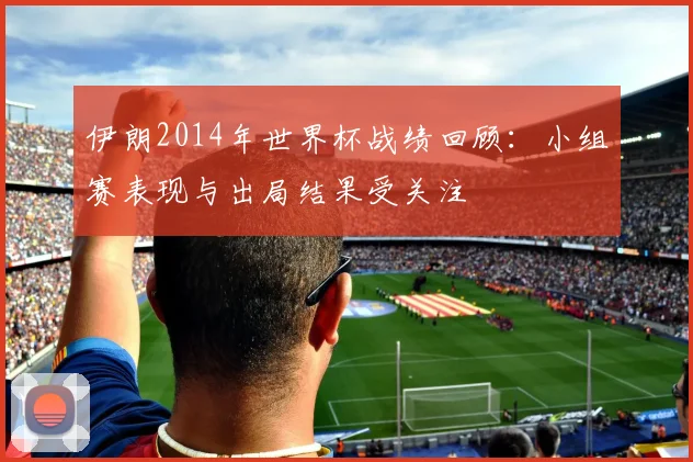 伊朗2014年世界杯战绩回顾：小组赛表现与出局结果受关注