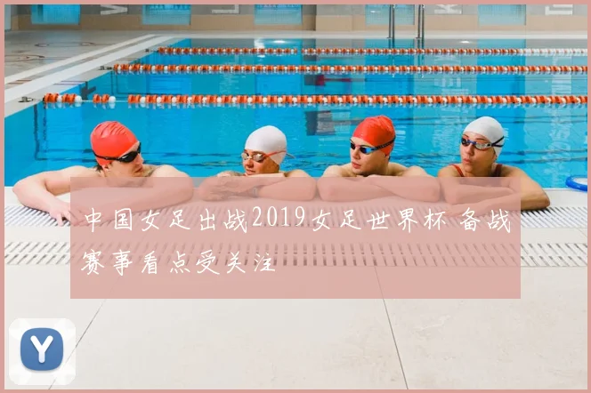 中国女足出战2019女足世界杯 备战赛事看点受关注