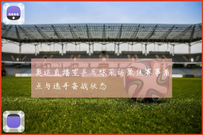 奥运直播室乒乓球采访聚焦赛事看点与选手备战状态