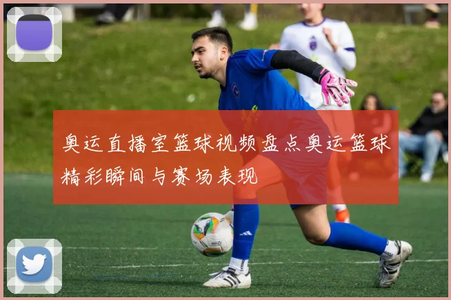 奥运直播室篮球视频盘点奥运篮球精彩瞬间与赛场表现