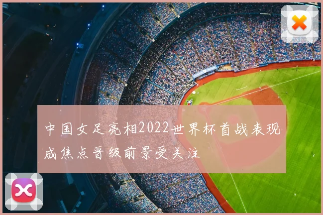 中国女足亮相2022世界杯首战表现成焦点晋级前景受关注