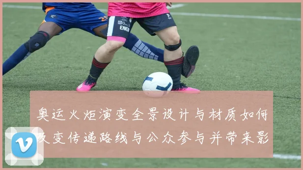 奥运火炬演变全景设计与材质如何改变传递路线与公众参与并带来影响