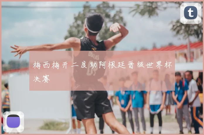 梅西梅开二度助阿根廷晋级世界杯决赛