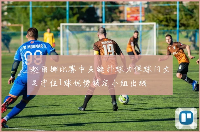 赵丽娜比赛中关键扑球力保球门女足守住1球优势锁定小组出线