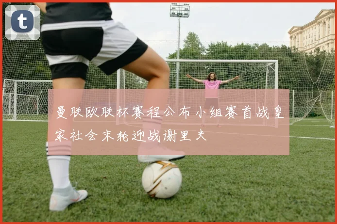 曼联欧联杯赛程公布小组赛首战皇家社会末轮迎战谢里夫