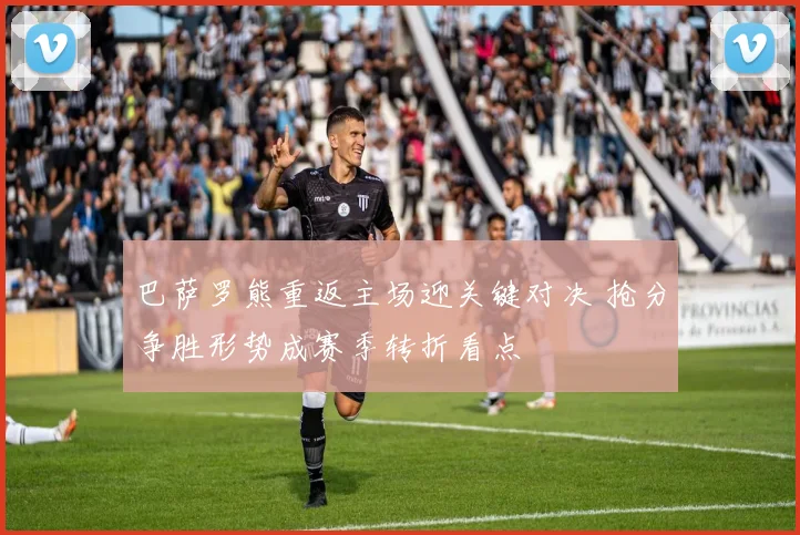 巴萨罗熊重返主场迎关键对决 抢分争胜形势成赛季转折看点
