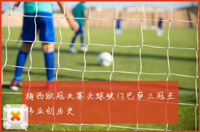 梅西欧冠决赛头球破门巴萨三冠王伟业创历史