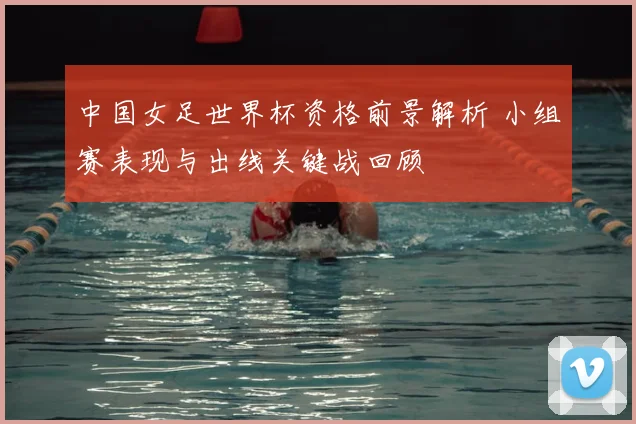 中国女足世界杯资格前景解析 小组赛表现与出线关键战回顾