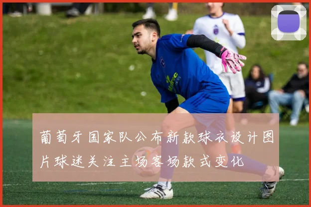 葡萄牙国家队公布新款球衣设计图片球迷关注主场客场款式变化