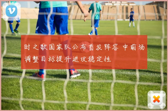 时之歌国家队公布首发阵容 中前场调整目标提升进攻稳定性