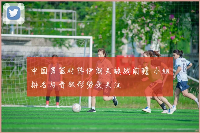 中国男篮对阵伊朗关键战前瞻 小组排名与晋级形势受关注