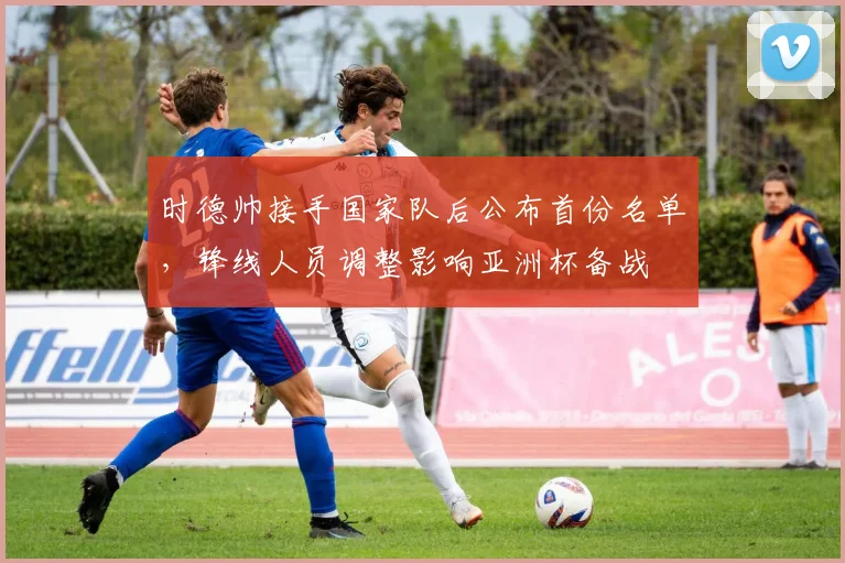 时德帅接手国家队后公布首份名单，锋线人员调整影响亚洲杯备战