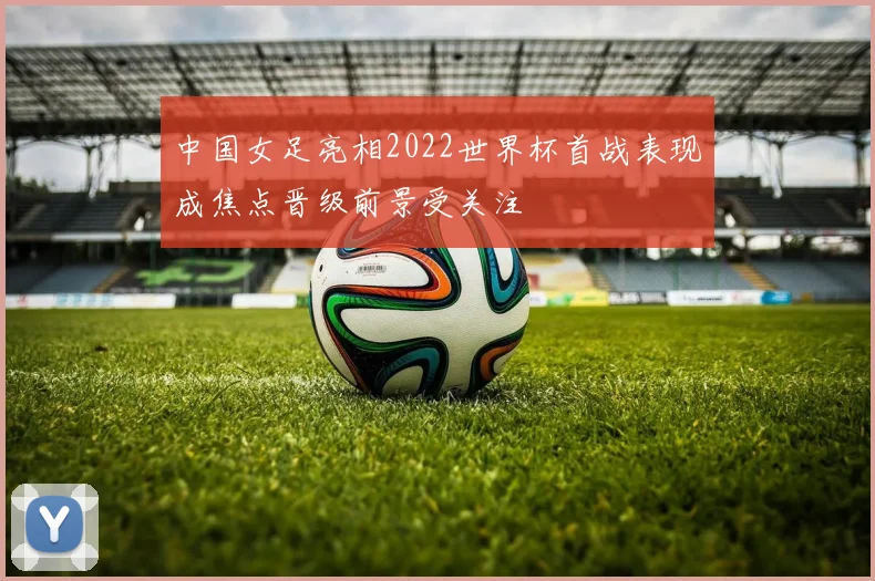 中国女足亮相2022世界杯首战表现成焦点晋级前景受关注