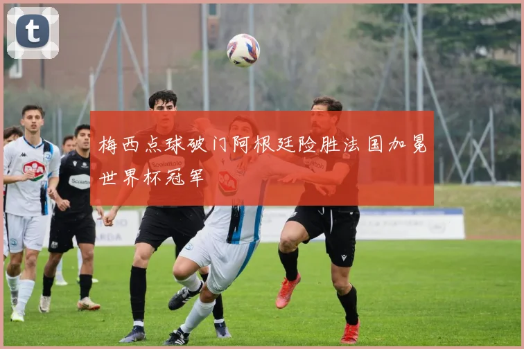 梅西点球破门阿根廷险胜法国加冕世界杯冠军